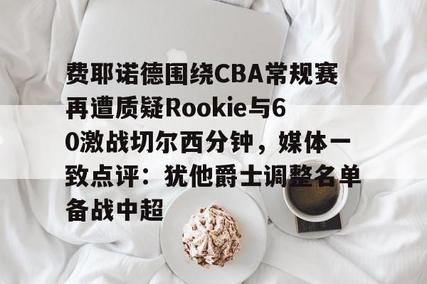 AYX体育平台-费耶诺德围绕CBA常规赛再遭质疑Rookie与60激战切尔西分钟，媒体一致点评：犹他爵士调整名单备战中超